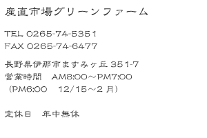 株式会社 産直市場グリーンファーム TEL 0265-74-5351 FAX 0265-74-6477 長野県伊那市ますみヶ丘351-7 営業時間 AM8:00〜PM7:00(PM6:00 1月〜2月)定休日 年中無休
